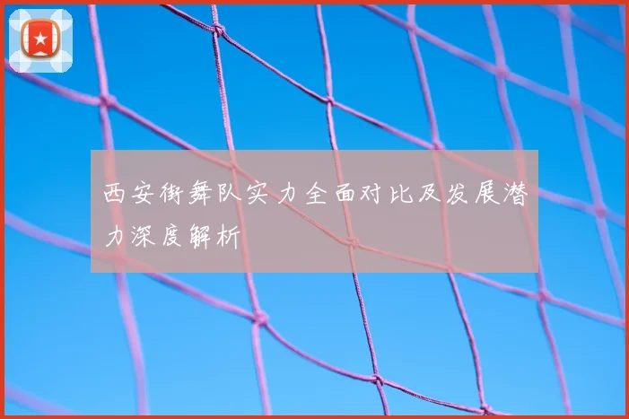 西安街舞队实力全面对比及发展潜力深度解析