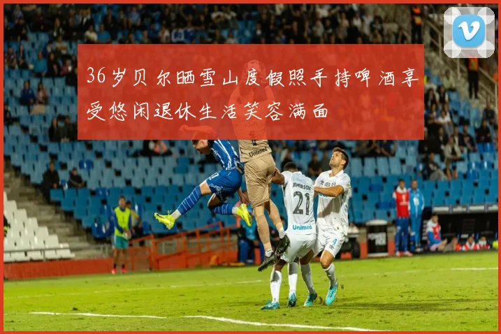 36岁贝尔晒雪山度假照手持啤酒享受悠闲退休生活笑容满面