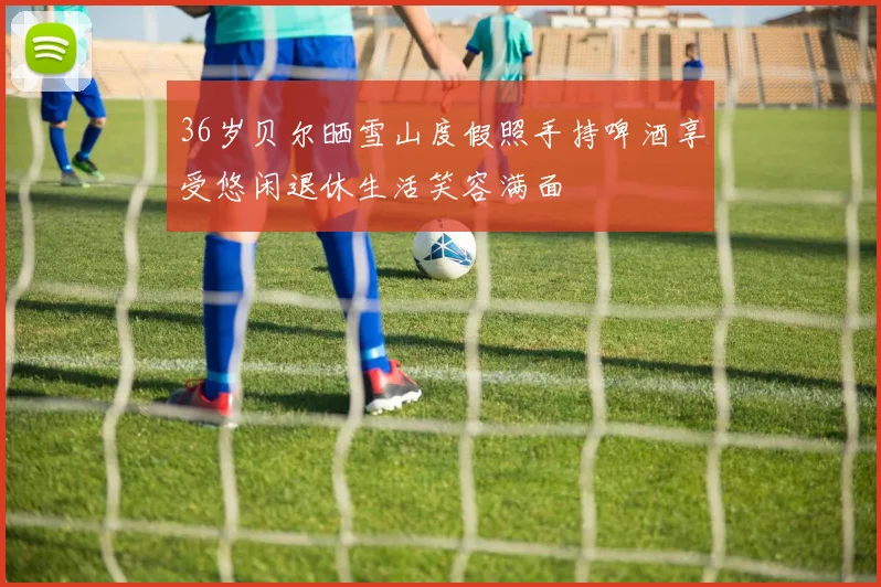 36岁贝尔晒雪山度假照手持啤酒享受悠闲退休生活笑容满面