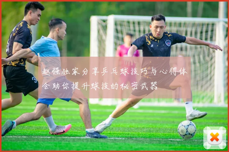 赵强独家分享乒乓球技巧与心得体会助你提升球技的秘密武器