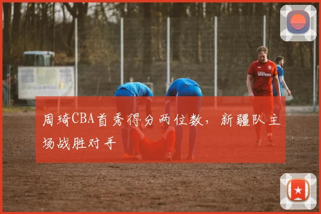 周琦CBA首秀得分两位数，新疆队主场战胜对手