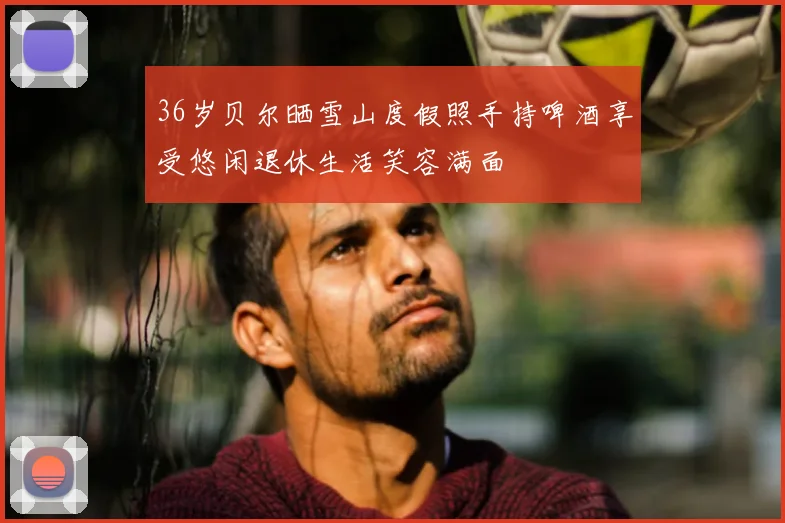 36岁贝尔晒雪山度假照手持啤酒享受悠闲退休生活笑容满面
