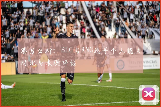 赛后分析:BLG与RNG选手个人能力对比与表现评估
