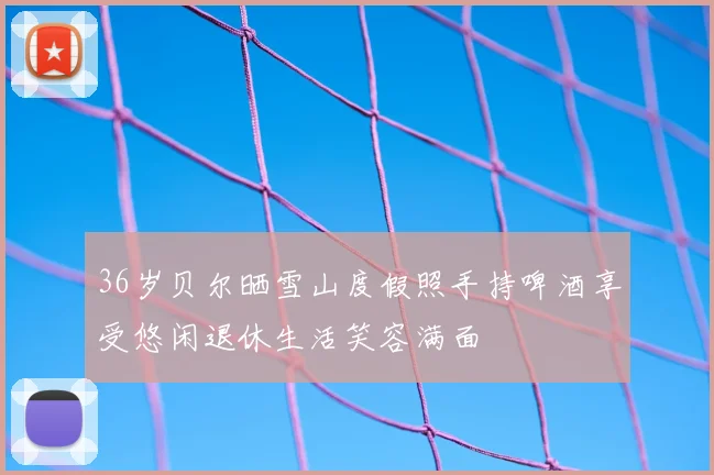 36岁贝尔晒雪山度假照手持啤酒享受悠闲退休生活笑容满面