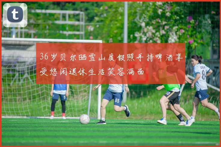 36岁贝尔晒雪山度假照手持啤酒享受悠闲退休生活笑容满面
