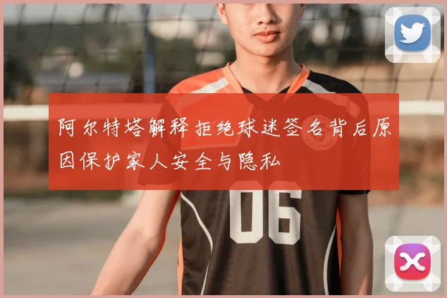 阿尔特塔解释拒绝球迷签名背后原因保护家人安全与隐私