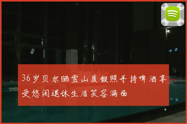 36岁贝尔晒雪山度假照手持啤酒享受悠闲退休生活笑容满面