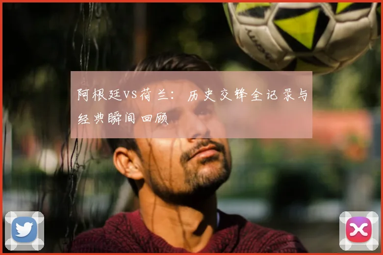 阿根廷vs荷兰:历史交锋全记录与经典瞬间回顾