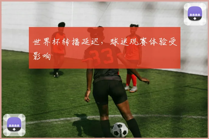 世界杯转播延迟,球迷观赛体验受影响