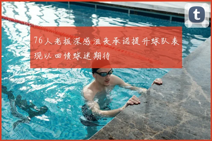 76人老板深感沮丧承诺提升球队表现以回馈球迷期待