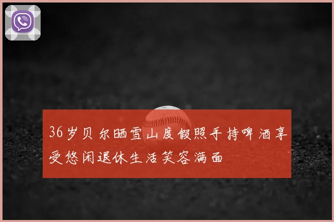 36岁贝尔晒雪山度假照手持啤酒享受悠闲退休生活笑容满面