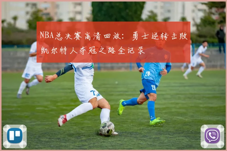 NBA总决赛高清回放:勇士逆转击败凯尔特人夺冠之路全记录