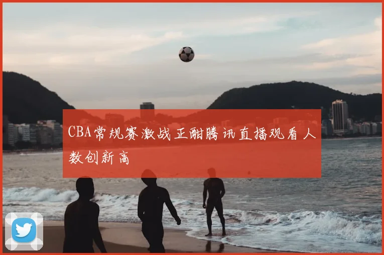 CBA常规赛激战正酣腾讯直播观看人数创新高