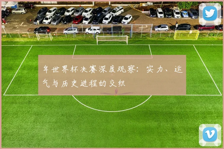 年世界杯决赛深度观察:实力、运气与历史进程的交织