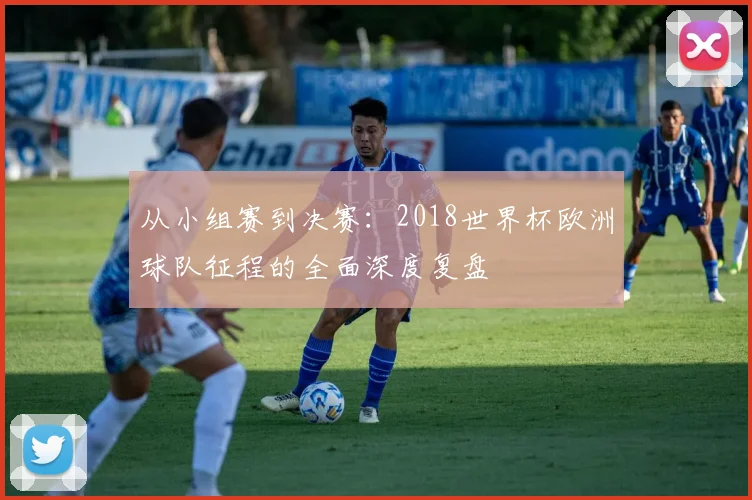 从小组赛到决赛:2018世界杯欧洲球队征程的全面深度复盘