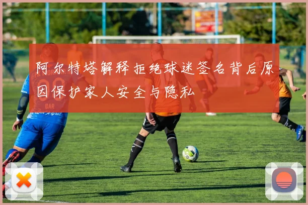 阿尔特塔解释拒绝球迷签名背后原因保护家人安全与隐私