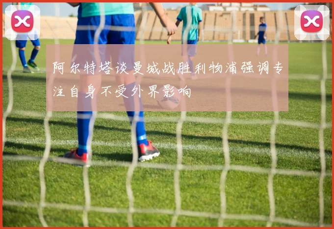 阿尔特塔谈曼城战胜利物浦强调专注自身不受外界影响