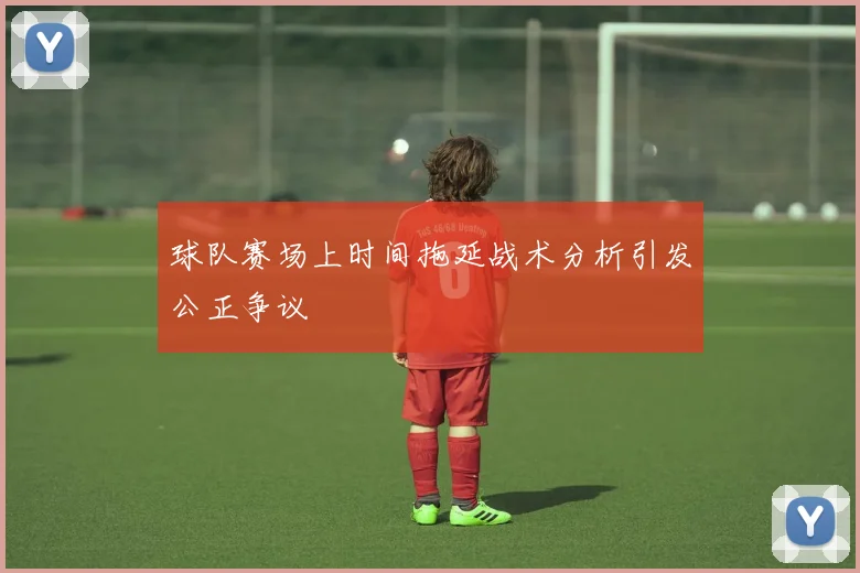 球队赛场上时间拖延战术分析引发公正争议