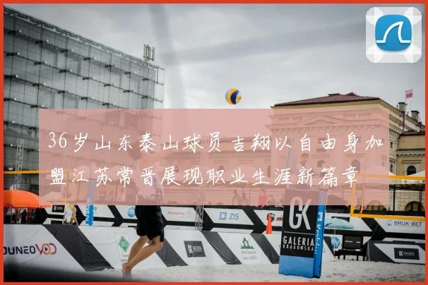 36岁山东泰山球员吉翔以自由身加盟江苏常晋展现职业生涯新篇章