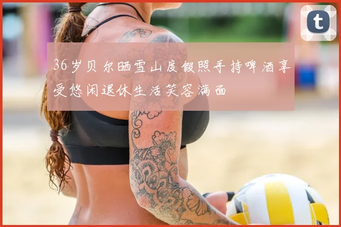 36岁贝尔晒雪山度假照手持啤酒享受悠闲退休生活笑容满面