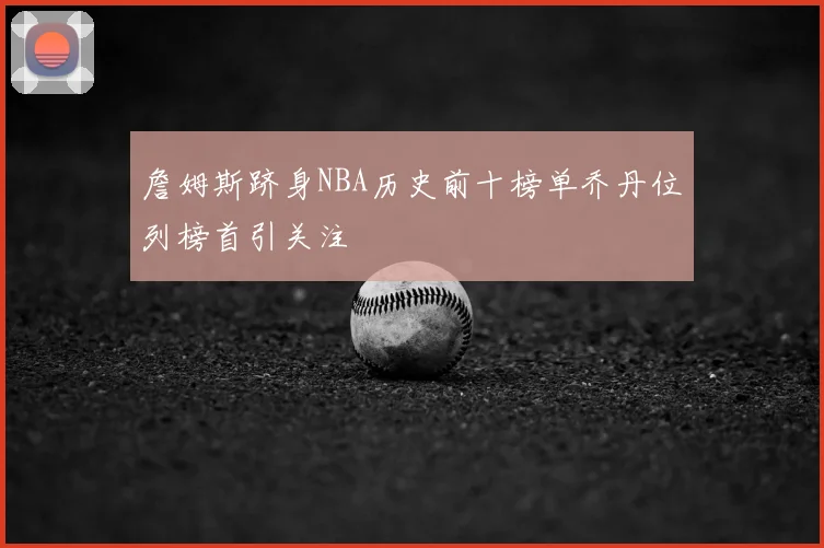 詹姆斯跻身NBA历史前十榜单乔丹位列榜首引关注