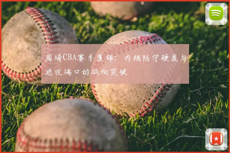 周琦CBA赛季集锦:内线防守硬度与进攻端口的双向突破
