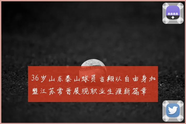36岁山东泰山球员吉翔以自由身加盟江苏常晋展现职业生涯新篇章