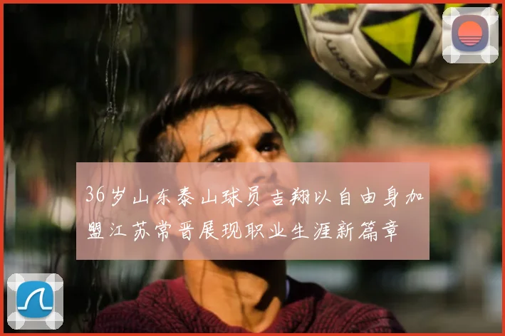 36岁山东泰山球员吉翔以自由身加盟江苏常晋展现职业生涯新篇章