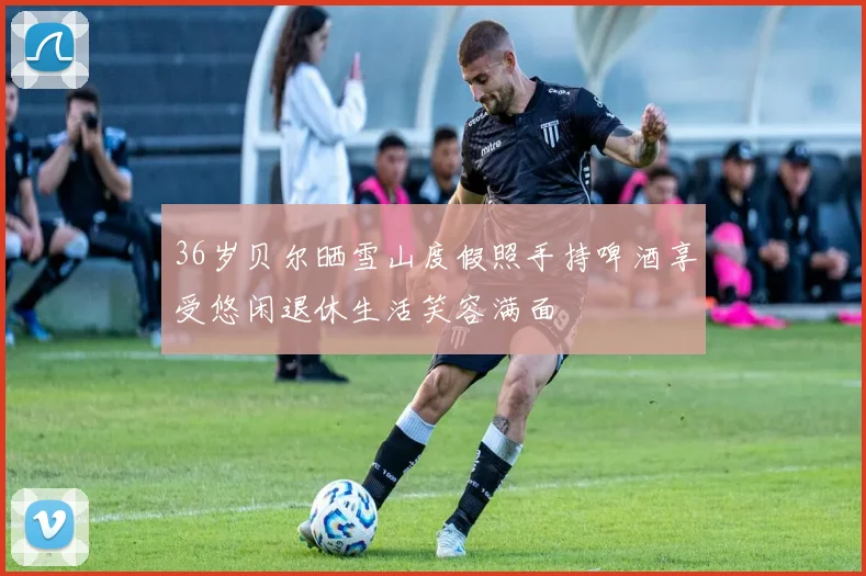 36岁贝尔晒雪山度假照手持啤酒享受悠闲退休生活笑容满面