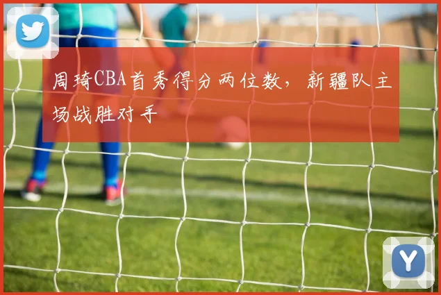 周琦CBA首秀得分两位数，新疆队主场战胜对手