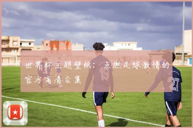 世界杯主题壁纸:点燃足球激情的官方高清合集