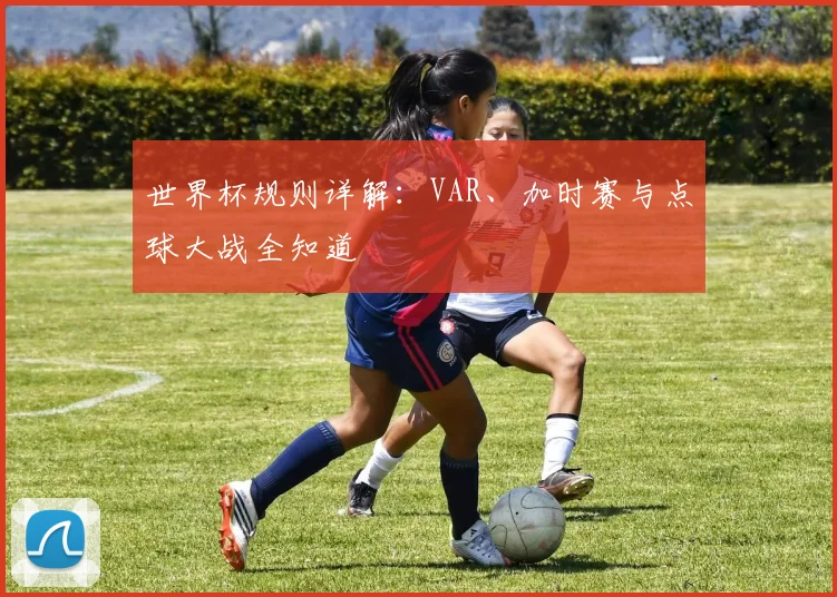 世界杯规则详解:VAR、加时赛与点球大战全知道