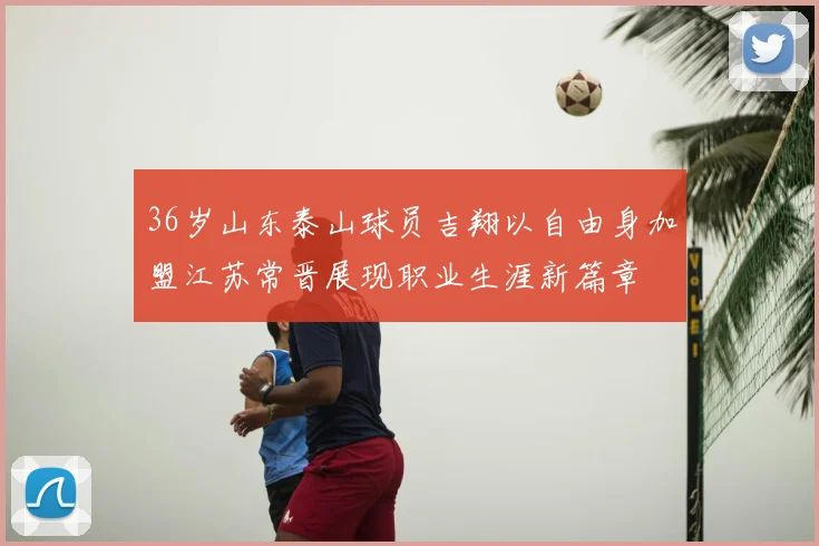 36岁山东泰山球员吉翔以自由身加盟江苏常晋展现职业生涯新篇章