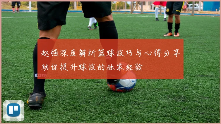 赵强深度解析篮球技巧与心得分享助你提升球技的独家经验
