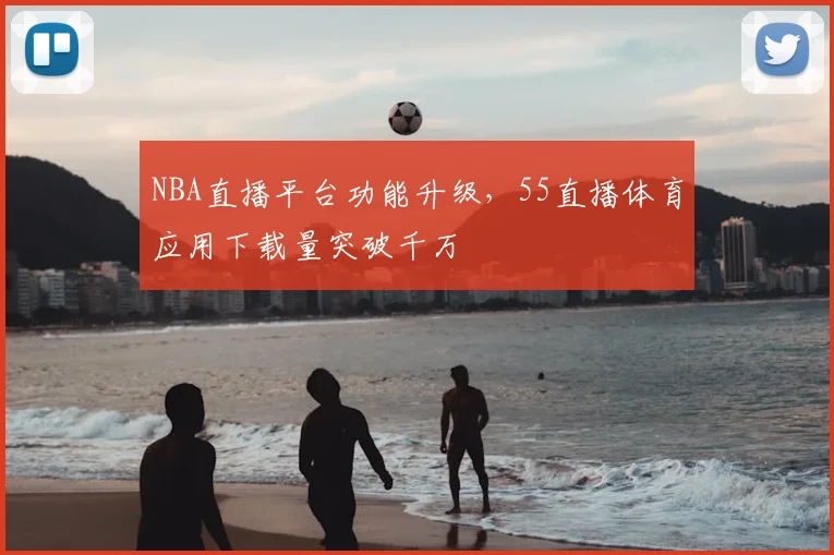 NBA直播平台功能升级，55直播体育应用下载量突破千万