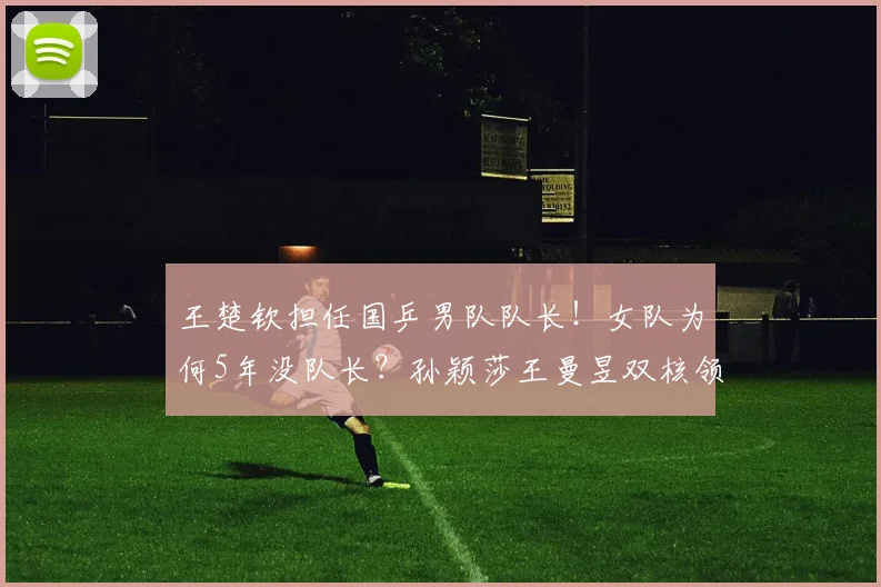 王楚钦担任国乒男队队长!女队为何5年没队长?孙颖莎王曼昱双核领军