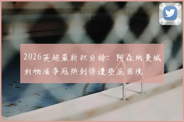 2026英超最新积分榜:阿森纳曼城利物浦争冠热刺惨遭垫底困境