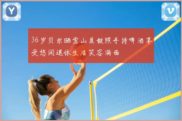 36岁贝尔晒雪山度假照手持啤酒享受悠闲退休生活笑容满面
