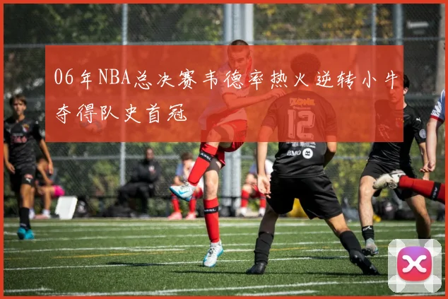 06年NBA总决赛韦德率热火逆转小牛夺得队史首冠
