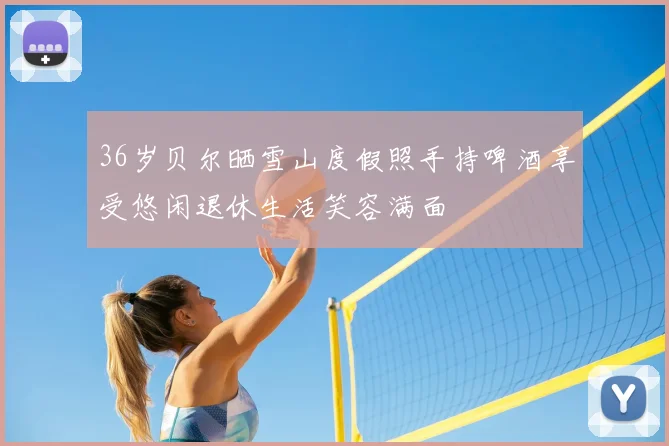 36岁贝尔晒雪山度假照手持啤酒享受悠闲退休生活笑容满面