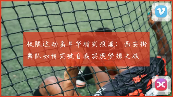 极限运动嘉年华特别报道：西安街舞队如何突破自我实现梦想之旅
