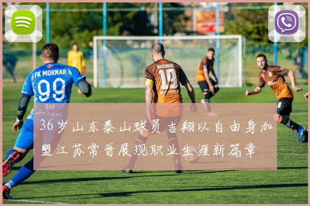 36岁山东泰山球员吉翔以自由身加盟江苏常晋展现职业生涯新篇章