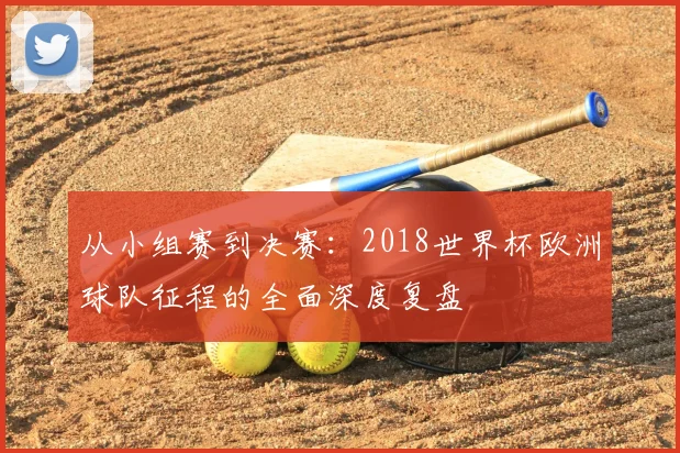 从小组赛到决赛:2018世界杯欧洲球队征程的全面深度复盘