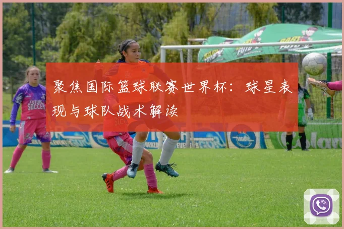 聚焦国际篮球联赛世界杯:球星表现与球队战术解读
