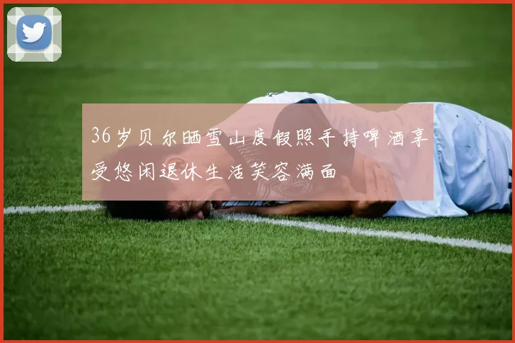 36岁贝尔晒雪山度假照手持啤酒享受悠闲退休生活笑容满面