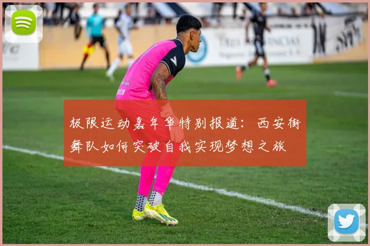 极限运动嘉年华特别报道：西安街舞队如何突破自我实现梦想之旅