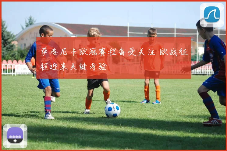 萨洛尼卡欧冠赛程备受关注 欧战征程迎来关键考验