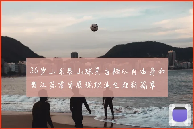 36岁山东泰山球员吉翔以自由身加盟江苏常晋展现职业生涯新篇章