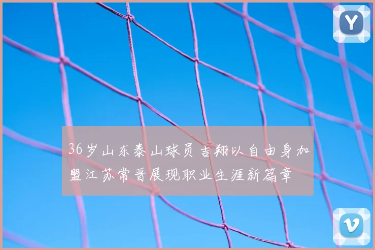 36岁山东泰山球员吉翔以自由身加盟江苏常晋展现职业生涯新篇章