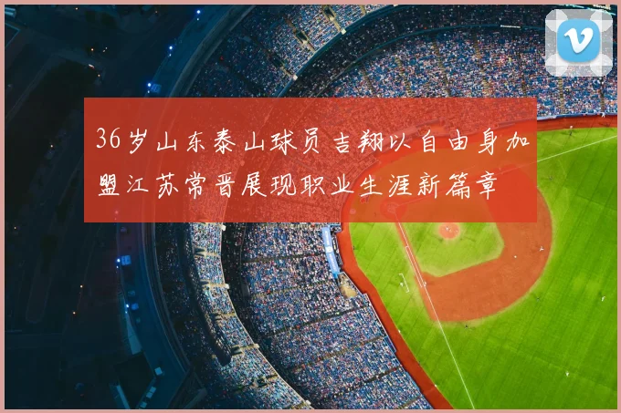 36岁山东泰山球员吉翔以自由身加盟江苏常晋展现职业生涯新篇章